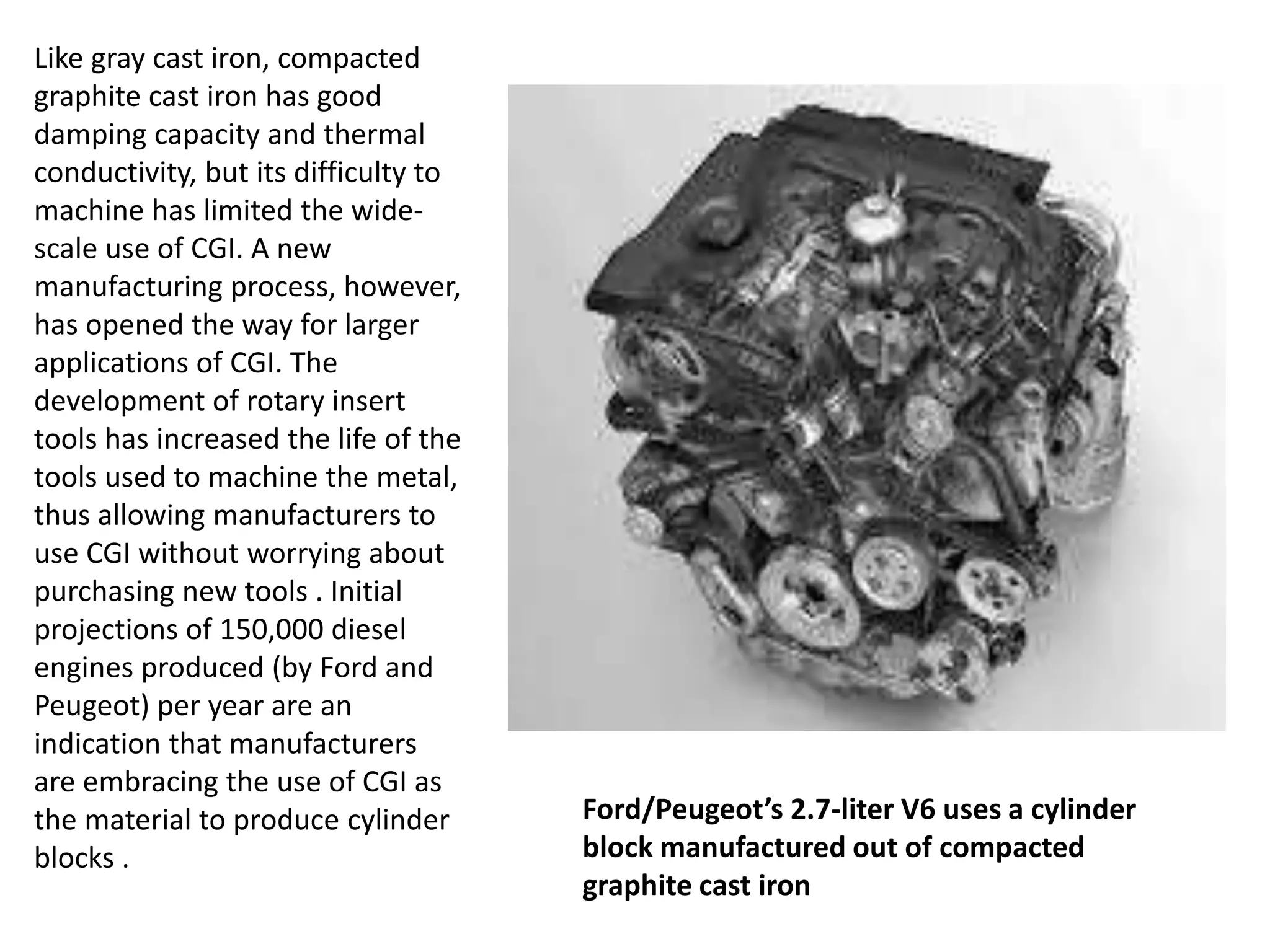 Like gray cast iron, compacted
graphite cast iron has good
damping capacity and thermal
conductivity, but its difficulty to
machine has limited the wide-
scale use of CGI. A new
manufacturing process, however,
has opened the way for larger
applications of CGI. The
development of rotary insert
tools has increased the life of the
tools used to machine the metal,
thus allowing manufacturers to
use CGI without worrying about
purchasing new tools . Initial
projections of 150,000 diesel
engines produced (by Ford and
Peugeot) per year are an
indication that manufacturers
are embracing the use of CGI as
the material to produce cylinder
blocks .
Ford/Peugeot’s 2.7-liter V6 uses a cylinder
block manufactured out of compacted
graphite cast iron
 