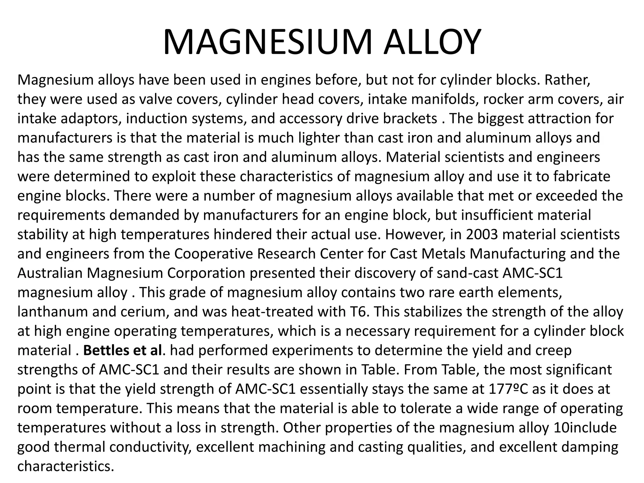 MAGNESIUM ALLOY
Magnesium alloys have been used in engines before, but not for cylinder blocks. Rather,
they were used as valve covers, cylinder head covers, intake manifolds, rocker arm covers, air
intake adaptors, induction systems, and accessory drive brackets . The biggest attraction for
manufacturers is that the material is much lighter than cast iron and aluminum alloys and
has the same strength as cast iron and aluminum alloys. Material scientists and engineers
were determined to exploit these characteristics of magnesium alloy and use it to fabricate
engine blocks. There were a number of magnesium alloys available that met or exceeded the
requirements demanded by manufacturers for an engine block, but insufficient material
stability at high temperatures hindered their actual use. However, in 2003 material scientists
and engineers from the Cooperative Research Center for Cast Metals Manufacturing and the
Australian Magnesium Corporation presented their discovery of sand-cast AMC-SC1
magnesium alloy . This grade of magnesium alloy contains two rare earth elements,
lanthanum and cerium, and was heat-treated with T6. This stabilizes the strength of the alloy
at high engine operating temperatures, which is a necessary requirement for a cylinder block
material . Bettles et al. had performed experiments to determine the yield and creep
strengths of AMC-SC1 and their results are shown in Table. From Table, the most significant
point is that the yield strength of AMC-SC1 essentially stays the same at 177ºC as it does at
room temperature. This means that the material is able to tolerate a wide range of operating
temperatures without a loss in strength. Other properties of the magnesium alloy 10include
good thermal conductivity, excellent machining and casting qualities, and excellent damping
characteristics.
 