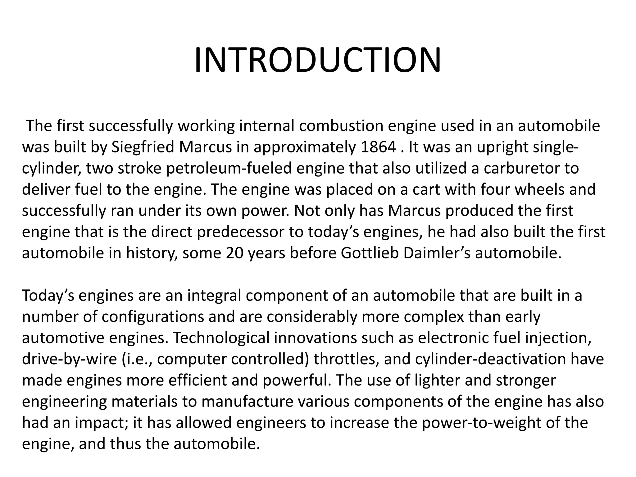 INTRODUCTION
The first successfully working internal combustion engine used in an automobile
was built by Siegfried Marcus in approximately 1864 . It was an upright single-
cylinder, two stroke petroleum-fueled engine that also utilized a carburetor to
deliver fuel to the engine. The engine was placed on a cart with four wheels and
successfully ran under its own power. Not only has Marcus produced the first
engine that is the direct predecessor to today’s engines, he had also built the first
automobile in history, some 20 years before Gottlieb Daimler’s automobile.
Today’s engines are an integral component of an automobile that are built in a
number of configurations and are considerably more complex than early
automotive engines. Technological innovations such as electronic fuel injection,
drive-by-wire (i.e., computer controlled) throttles, and cylinder-deactivation have
made engines more efficient and powerful. The use of lighter and stronger
engineering materials to manufacture various components of the engine has also
had an impact; it has allowed engineers to increase the power-to-weight of the
engine, and thus the automobile.
 