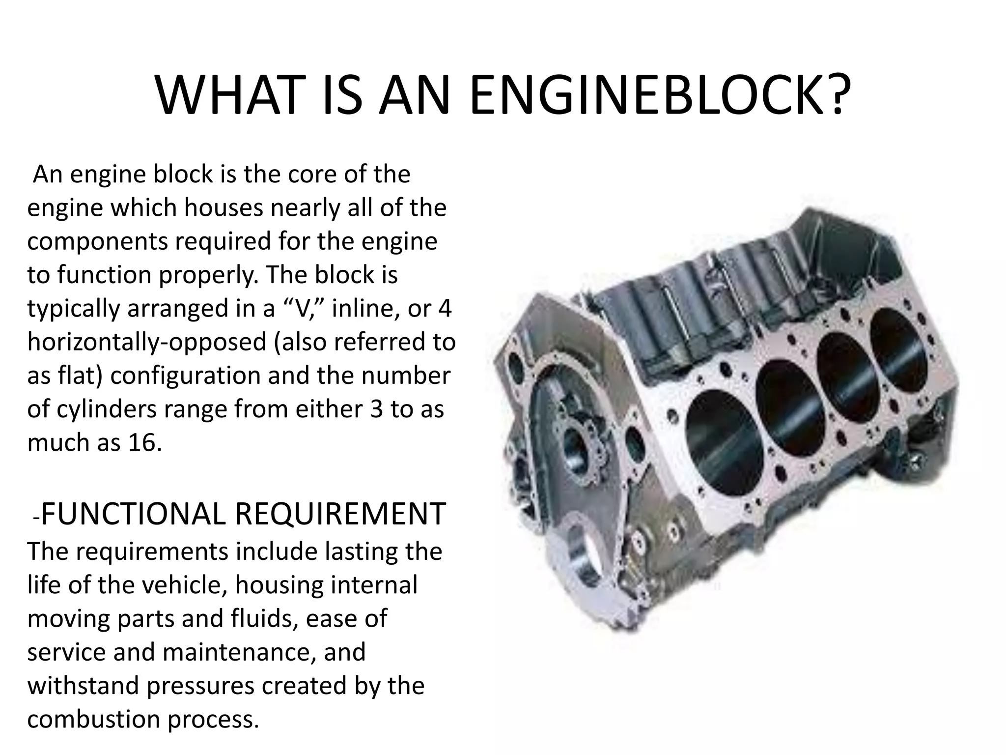 WHAT IS AN ENGINEBLOCK?
An engine block is the core of the
engine which houses nearly all of the
components required for the engine
to function properly. The block is
typically arranged in a “V,” inline, or 4
horizontally-opposed (also referred to
as flat) configuration and the number
of cylinders range from either 3 to as
much as 16.
-FUNCTIONAL REQUIREMENT
The requirements include lasting the
life of the vehicle, housing internal
moving parts and fluids, ease of
service and maintenance, and
withstand pressures created by the
combustion process.
 