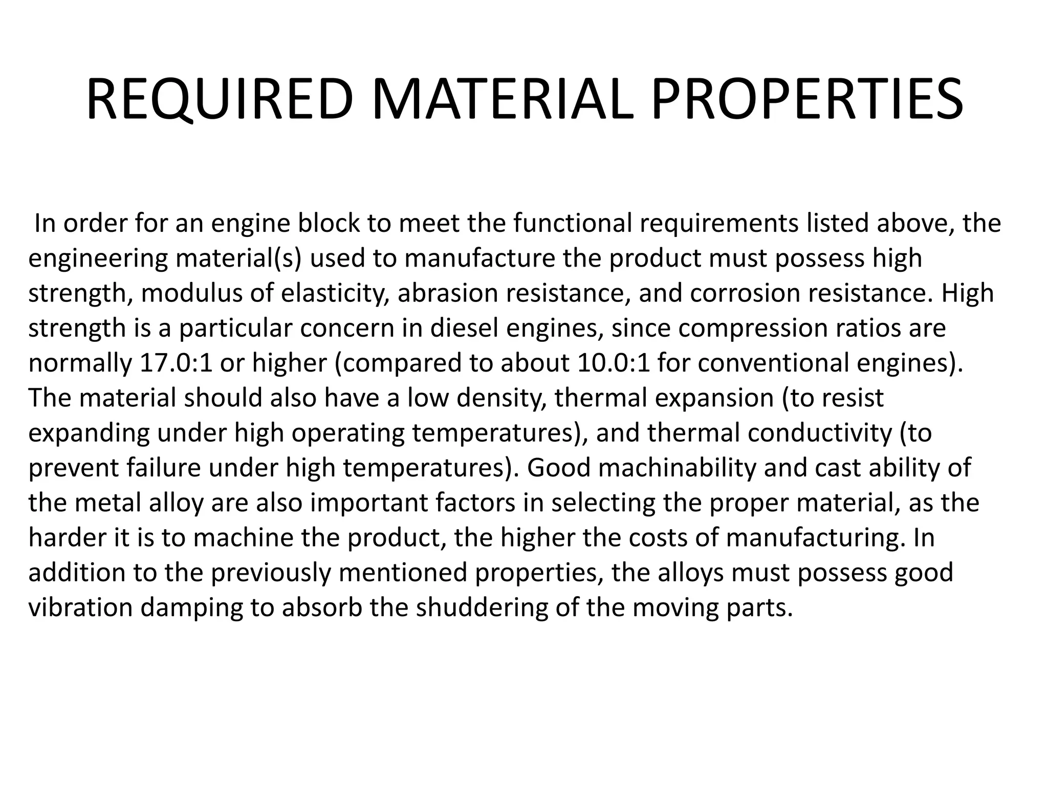 REQUIRED MATERIAL PROPERTIES
In order for an engine block to meet the functional requirements listed above, the
engineering material(s) used to manufacture the product must possess high
strength, modulus of elasticity, abrasion resistance, and corrosion resistance. High
strength is a particular concern in diesel engines, since compression ratios are
normally 17.0:1 or higher (compared to about 10.0:1 for conventional engines).
The material should also have a low density, thermal expansion (to resist
expanding under high operating temperatures), and thermal conductivity (to
prevent failure under high temperatures). Good machinability and cast ability of
the metal alloy are also important factors in selecting the proper material, as the
harder it is to machine the product, the higher the costs of manufacturing. In
addition to the previously mentioned properties, the alloys must possess good
vibration damping to absorb the shuddering of the moving parts.
 