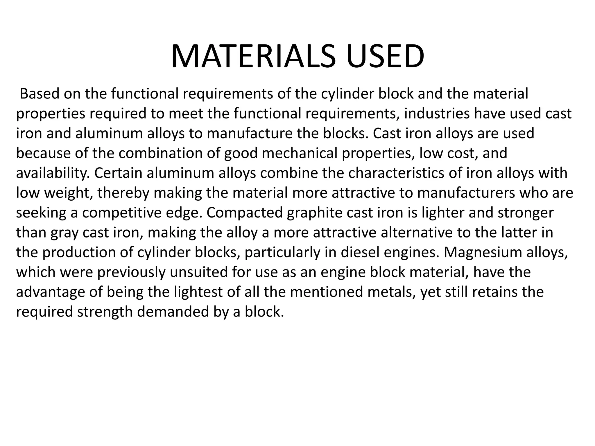 MATERIALS USED
Based on the functional requirements of the cylinder block and the material
properties required to meet the functional requirements, industries have used cast
iron and aluminum alloys to manufacture the blocks. Cast iron alloys are used
because of the combination of good mechanical properties, low cost, and
availability. Certain aluminum alloys combine the characteristics of iron alloys with
low weight, thereby making the material more attractive to manufacturers who are
seeking a competitive edge. Compacted graphite cast iron is lighter and stronger
than gray cast iron, making the alloy a more attractive alternative to the latter in
the production of cylinder blocks, particularly in diesel engines. Magnesium alloys,
which were previously unsuited for use as an engine block material, have the
advantage of being the lightest of all the mentioned metals, yet still retains the
required strength demanded by a block.
 