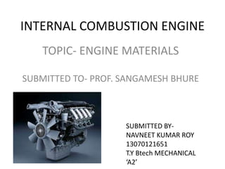 INTERNAL COMBUSTION ENGINE
TOPIC- ENGINE MATERIALS
SUBMITTED TO- PROF. SANGAMESH BHURE
SUBMITTED BY-
NAVNEET KUMAR ROY
13070121651
T.Y Btech MECHANICAL
‘A2’
 