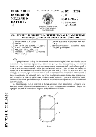 ОПИСАНИЕ
ПОЛЕЗНОЙ
МОДЕЛИ К
ПАТЕНТУ
(12)
РЕСПУБЛИКА БЕЛАРУСЬ
НАЦИОНАЛЬНЫЙ ЦЕНТР
ИНТЕЛЛЕКТУАЛЬНОЙ
СОБСТВЕННОСТИ
(19) BY (11) 7294
(13) U
(46) 2011.06.30
(51) МПК (2009)
A 41D 27/00
(54) ПРИКРЕПЛЯЕМАЯ К ТЕЛУ ГИГИЕНИЧЕСКАЯ ПОДМЫШЕЧНАЯ
ПРОКЛАДКА ДЛЯ ОДНОРАЗОВОГО ИСПОЛЬЗОВАНИЯ
(21) Номер заявки: u 20100861
(22) 2009.05.12
(31) 2008119418 (32) 2008.05.16 (33) RU
(86) PCT/RU2009/000227, 2009.05.12
(87) WO 2009/139669, 2009.11.19
(71) Заявитель: Елизаров Александр
Юрьевич (RU)
(72) Автор: Елизаров Александр Юрьевич
(RU)
(73) Патентообладатель: Елизаров Алек-
сандр Юрьевич (RU)
(57)
1. Прикрепляемая к телу гигиеническая подмышечная прокладка для одноразового
использования, имеющая продольную ось и поперечную ось и содержащая, по меньшей
мере, три слоя: обращенный к телу пользователя влагопроницаемый слой, обращенный к
одежде влагонепроницаемый слой и расположенный между этими слоями адсорбирую-
щий слой, в которой вышеуказанные слои скреплены между собой, по меньшей мере, по
контуру прокладки, при этом концевая область влагопроницаемого слоя на обращенной к
телу поверхности, по меньшей мере, частично снабжена клеевым покрытием для крепле-
ния прокладки к коже потребителя в подмышечных впадинах; при этом прокладка имеет
линию ослабления, расположенную в области естественного перегиба вдоль поперечной
оси прокладки.
2. Прокладка по п. 1, в которой на более длинных краях прокладки в области есте-
ственного перегиба выполнены расширения в краях прокладки по существу в форме по-
лукруга, в которых выполнены веерные перфорированные линии.
Фиг. 1
BY7294U2011.06.30
 