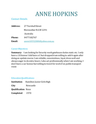 ANNE HOPKINS
Contact Details
Address: 27 TurnbullStreet
Merewether N.S.W 2291
Australia
Phone: 0477182767
Email: annie10552000@yahoo.com.au
Career Objectives
Summary: I am looking for Security work gatehouse duties static etc. I only
have a 1A license I did have a C but dropped itam willing to add it again after
doingan updatecourse. I am reliable, conscientious, loyal, dresswell and
alwayseager to do extra hours. I also act professionally when I am working. I
don’thave a car license but willing to travel for work if on publictransport
route
Education Qualifications
Institution Hamilton Junior GirlsHigh
City Newcastle
Qualification None
Completed 1970
 