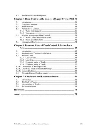 Wetland Ecosystem Services: A Use Value Economic Evaluation viii
4.3  The Missouri River Floodplains ............................................................30 
Chapter 5: Flood Control in the Context of Squaw Creek NWR 31 
5.1  Introduction............................................................................................31 
5.2  Ecosystem Services................................................................................31 
5.3  Site Condition ........................................................................................35 
5.4  Natural Flood Control............................................................................36 
5.4.1  Water Hold Capacity......................................................................36 
5.4.2  Vegetation......................................................................................38 
5.5  Wetland Management Flood Control.....................................................38 
5.5.1  Water Control Structures & Gates.................................................39 
5.5.2  Dikes & Embankments ..................................................................42 
5.6  Management Practices ...........................................................................42 
Chapter 6: Economic Value of Flood Control: Effect on Local
Area.......................................................................................... 43 
6.1  Introduction............................................................................................43 
6.2  The Economic Value of Flood Control..................................................44 
6.3  Affected Land ........................................................................................45 
6.3.1  Land Owners..................................................................................45 
6.3.2  Land Use........................................................................................46 
6.3.3  Economic Value of Roads .............................................................47 
6.3.4  Economic Value of Lands..............................................................50 
6.3.4.1 Calculations of Yields per Acre.............................................................52 
6.3.4.2 Crop Yield Totals of Potential Damage.................................................53 
6.3.4.3 Commodity Prices..................................................................................55 
6.4  Rivers & Creeks: Flood Avoidance.......................................................59 
Chapter 7: Conclusions and Recommendations............................ 61 
7.1  Introduction............................................................................................61 
7.2  The Study’s Purpose ..............................................................................61 
7.3  Interpretation of Results.........................................................................61 
7.4  Recommendations..................................................................................68 
References.......................................................................................... 70 
Annex ................................................................................................. 73 
 