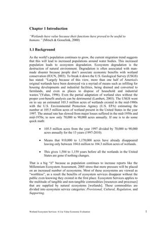 Wetland Ecosystem Services: A Use Value Economic Evaluation 1
Chapter 1 Introduction
“Wetlands have value because their functions have proved to be useful to
humans.” (Mitsch & Gosselink, 2000)
1.1 Background
As the world’s population continues to grow, the current migration trend suggests
that this will lead to increased populations around water bodies. This increased
population leads to ecosystem degradation. Ecosystem degradation is the
destruction of natural environment. Degradation is often associated with man-
made disaster because people don’t associate economic benefits with wetland
conservation (IUCN, 2003). To break it down the U.S. Geological Survey (USGS)
has stated: “Largely because of this view, more than one half of America's
original wetlands have been destroyed via a myriad of means such as infilling for
housing developments and industrial facilities, being drained and converted to
farmlands, and even as places to dispose of household and industrial
wastes.”(Yuhas, 1996). Even the partial adaptation of wetland sites without the
proper cost-benefit analysis can be detrimental (Lambert, 2003). The USGS went
on to say an estimated 103.3 million acres of wetlands existed in the mid-1980s
with the U.S. Environmental Protection Agency (U.S. EPA) estimating the
number at 105.5 million acres of wetland present in the United States in the year
1997. The annual rate has slowed from major losses suffered in the mid-1950s and
mid-1970s; to now only 70,000 to 90,000 acres annually. If one is to do some
quick math:
 105.5 million acres from the year 1997 divided by 70,000 to 90,000
acres annually for the 13 years (1997-2010).
 Means that 910,000 to 1,170,000 acres have already disappeared
leaving only between 104.6 million to 104.3 million acres of wetlands.
 This gives 1,584 to 1,159 years before all the wetlands in the United
States are gone if nothing changes.
That is a big “if” because as population continues to increase reports like the
Millennium Ecosystem Assessment, 2005 stress that more pressure will be placed
on an increased number of ecosystems. Most of these ecosystems are viewed as
“worthless”, as a result the benefits of ecosystem services disappear without the
public even knowing they existed in the first place. Ecosystem Services applies to
the multitude of tangible and non-tangible commodities [resources and processes]
that are supplied by natural ecosystems [wetlands]. These commodities are
divided into ecosystem service categories: Provisional, Cultural, Regulation, and
Supporting.
 
