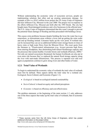 Wetland Ecosystem Services: A Use Value Economic Evaluation 3
Without understanding the economic value of ecosystem services, people are
implementing solutions that often end up creating unnecessary damage. An
example of this is a $24.5 million levee project the US Army Corps of Engineers
did near Jefferson City, Missouri in the year 2000. The project was in response to
the efforts Jefferson City, Missouri put forth after the 1993 floods. The city had
bought many flood-damaged residences and a few businesses in the affected area.2
The U.S. Army Corps of Engineers determined that this wasn’t enough to prevent
the potential future damage of flooding and thus proceeded with building a levee.
This causes extra problems because despite building the levee the water has to go
somewhere, so downstream areas without a levee end up getting the extra water
and end up flooding instead. Literature backs up the view point: If wetland sites
can be increased they can act as additional buffers/water storage basins in times of
heavy rains or high water flows from the Missouri River. The exact quote from
the literature is, “Flood-control infrastructure (e.g., levees) prevents high flows
from entering floodplains, thus diminishing both natural floodstorage capacity and
the processes that sustain healthy riverside forests and wetlands (Peterson, 2009).”
Not only are natural ecosystems threatened, but human livelihoods are also put at
even more risk because they’ve replaced the natural flood storage capacity along
the river with man-made infrastructure. This process is repeated over and over
again as populations continue to grow along rivers and other bodies of water.
1.2.1 Total Value of Wetlands
To begin to understand the economic value of wetlands the total value of wetlands
must first be defined. Three aspects define the total value for a wetland site:
Ecological, Socio-Cultural, and Economic (Figure 1.1).
 Ecological: is based on ecological (natural) sustainability
 Socio-Cultural: is based on equity and cultural perceptions
 Economic: is based on efficiency and cost-effectiveness
The problem statement, at the beginning of the main section 1.2, only addresses
one of the three aspects that make up the total value of wetlands, that of economic
value.
2
These sources came from the US Army Corps of Engineers, which has posted
additional information on the project online:
http://www.nwk.usace.army.mil/projects/l142/status.htm
 