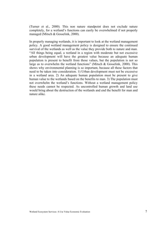 Wetland Ecosystem Services: A Use Value Economic Evaluation 7
(Turner et al., 2000). This non nature standpoint does not exclude nature
completely, for a wetland’s functions can easily be overwhelmed if not properly
managed (Mitsch & Gosselink, 2000).
In properly managing wetlands, it is important to look at the wetland management
policy. A good wetland management policy is designed to ensure the continued
survival of the wetlands as well as the value they provide both to nature and man.
“All things being equal, a wetland in a region with moderate but not excessive
urban development will have the greatest value because an adequate human
population is present to benefit from those values, but the population is not so
large as to overwhelm the wetland functions” (Mitsch & Gosselink, 2000). This
shows why environmental planning is so important, because all these factors that
need to be taken into consideration. 1) Urban development must not be excessive
in a wetland area. 2) An adequate human population must be present to give
human value to the wetlands based on the benefits to man. 3) The population must
not overwhelm the wetland’s functions. Without a wetland management policy
these needs cannot be respected. As uncontrolled human growth and land use
would bring about the destruction of the wetlands and end the benefit for man and
nature alike.
 