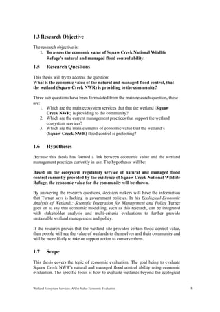 Wetland Ecosystem Services: A Use Value Economic Evaluation 8
1.3 Research Objective
The research objective is:
1. To assess the economic value of Squaw Creek National Wildlife
Refuge’s natural and managed flood control ability.
1.5 Research Questions
This thesis will try to address the question:
What is the economic value of the natural and managed flood control, that
the wetland (Squaw Creek NWR) is providing to the community?
Three sub questions have been formulated from the main research question, these
are:
1. Which are the main ecosystem services that that the wetland (Squaw
Creek NWR) is providing to the community?
2. Which are the current management practices that support the wetland
ecosystem services?
3. Which are the main elements of economic value that the wetland’s
(Squaw Creek NWR) flood control is protecting?
1.6 Hypotheses
Because this thesis has formed a link between economic value and the wetland
management practices currently in use. The hypotheses will be:
Based on the ecosystem regulatory service of natural and managed flood
control currently provided by the existence of Squaw Creek National Wildlife
Refuge, the economic value for the community will be shown.
By answering the research questions, decision makers will have the information
that Turner says is lacking in government policies. In his Ecological-Economic
Analysis of Wetlands: Scientific Integration for Management and Policy Turner
goes on to say that economic modelling, such as this research, can be integrated
with stakeholder analysis and multi-criteria evaluations to further provide
sustainable wetland management and policy.
If the research proves that the wetland site provides certain flood control value,
then people will see the value of wetlands to themselves and their community and
will be more likely to take or support action to conserve them.
1.7 Scope
This thesis covers the topic of economic evaluation. The goal being to evaluate
Squaw Creek NWR’s natural and managed flood control ability using economic
evaluation. The specific focus is how to evaluate wetlands beyond the ecological
 