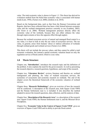 Wetland Ecosystem Services: A Use Value Economic Evaluation 9
value. The total economic value is shown in Figure 1.3. This thesis has derived its
evaluation method from the belief that economic value is associated with human
needs (Lant, 1994), (Turner et al, 2000), (Jenkins et al, 2010).
Based on the background data, such as that from the Ramsar Conventions and
Reports, that have been collected there has been a link formed between economic
value and the wetland management practices currently in use (Lambert, 2003),
(De Groot et al, 2006). Wetland management practices directly affect the
economic value of the wetlands, because they can either enhance the value
through improvements or have the opposite effect through neglect.
Because the wetland ecosystem service of natural and managed flood control is a
use value, it is best to look at only the use value of ecosystem services. The use
value, in general, arises from humans’ direct or indirect utilization of wetlands
through wetland goods and wetland services (Turner et al, 2000).
This thesis will not include the non-use values, and thus cannot be called a total
economic evaluation, but instead a partial economic valuation based on only the
regulation service of flood control; which is a use value.
1.8 Thesis Structure
Chapter one, ‘Introduction’, introduces the research topic and the definition of
the problem. It also explains the need for the given research. As well as presenting
the research objective, research questions, hypotheses, and scope of the research.
Chapter two, ‘Literature Review’, reviews literature and theories on: wetland
management and planning, the value of wetland ecosystem services, the
economics of ecosystems and economic research on wetlands. The end of the
chapter covers the theoretical framework of the economic valuation of wetland
services.
Chapter three, ‘Research Methodology’, gives an overview of how the research
will be conducted. A description of the research area, both Squaw Creek NWR
and the Human Settlements near it, is included. It also describes the method
adopted to answer the research questions, data collection, and the analysis of data.
Chapter four, ‘Description of the Research Area’, is a description of the research
area: Squaw Creek NWR, the Human Settlements near it, and the Missouri River
Floodplains.
Chapter five, ‘Economic Value in the Context of Squaw Creek NWR’, gives an
overview of Squaw Creek NWR and its ability to provide flood control.
 