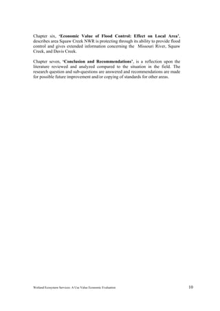 Wetland Ecosystem Services: A Use Value Economic Evaluation 10
Chapter six, ‘Economic Value of Flood Control: Effect on Local Area’,
describes area Squaw Creek NWR is protecting through its ability to provide flood
control and gives extended information concerning the Missouri River, Squaw
Creek, and Davis Creek.
Chapter seven, ‘Conclusion and Recommendations’, is a reflection upon the
literature reviewed and analyzed compared to the situation in the field. The
research question and sub-questions are answered and recommendations are made
for possible future improvement and/or copying of standards for other areas.
 