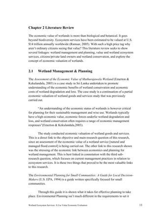 Wetland Ecosystem Services: A Use Value Economic Evaluation 11
Chapter 2 Literature Review
The economic value of wetlands is more than biological and botanical. It goes
beyond biodiversity. Ecosystem services have been estimated to be valued at U.S.
$14 trillion annually worldwide (Ramsar, 2005). With such a high price tag why
aren’t ordinary citizens seeing that value? This literature review seeks to show
several linkages: wetland management and planning, value and wetland ecosystem
services, citizens/private land owners and wetland conservation, and explore the
concept of economic valuation of wetlands.
2.1 Wetland Management & Planning
The Assessment of the Economic Value of Muthurajawela Wetland (Emerton &
Kekulandala, 2003) is a case study in Sri Lanka undertaken to promote
understanding of the economic benefits of wetland conservation and economic
costs of wetland degradation and loss. The case study is a continuation of a partial
economic valuation of wetland goods and services study that was previously
carried out.
“An understanding of the economic status of wetlands is however critical
for planning for their sustainable management and wise use. Wetlands typically
have a high economic value, economic forces underlie wetland degradation and
loss, and wetland conservation often requires a range of economic management
responses”(Emerton & Kekulandala,2003).
The study conducted economic valuation of wetland goods and services.
This is a direct link to the objective and main research question of this research,
since an assessment of the economic value of a wetland service [natural and
managed flood control] is being carried out. The other link to this research shown
was the stressing of the economic link between economics and planning for
wetland management. This is best linked in connotation with the third sub-
research question, which focuses on current management practices in relation to
ecosystem services. It is these two things that proved to be the most valuable links
to this research.
The Environmental Planning for Small Communities: A Guide for Local Decision-
Makers (U.S. EPA, 1994) is a guide written specifically focused for small
communities.
Through this guide it is shown what it takes for effective planning to take
place. Environmental Planning isn’t much different in the requirements to set it
 