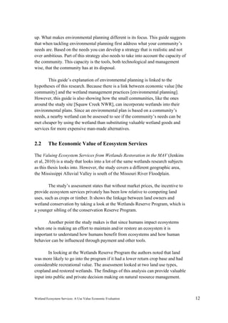 Wetland Ecosystem Services: A Use Value Economic Evaluation 12
up. What makes environmental planning different is its focus. This guide suggests
that when tackling environmental planning first address what your community’s
needs are. Based on the needs you can develop a strategy that is realistic and not
over ambitious. Part of this strategy also needs to take into account the capacity of
the community. This capacity is the tools, both technological and management
wise, that the community has at its disposal.
This guide’s explanation of environmental planning is linked to the
hypotheses of this research. Because there is a link between economic value [the
community] and the wetland management practices [environmental planning].
However, this guide is also showing how the small communities, like the ones
around the study site [Squaw Creek NWR], can incorporate wetlands into their
environmental plans. Since an environmental plan is based on a community’s
needs, a nearby wetland can be assessed to see if the community’s needs can be
met cheaper by using the wetland than substituting valuable wetland goods and
services for more expensive man-made alternatives.
2.2 The Economic Value of Ecosystem Services
The Valuing Ecosystem Services from Wetlands Restoration in the MAV (Jenkins
et al, 2010) is a study that looks into a lot of the same wetlands research subjects
as this thesis looks into. However, the study covers a different geographic area,
the Mississippi Alluvial Valley is south of the Missouri River Floodplain.
The study’s assessment states that without market prices, the incentive to
provide ecosystem services privately has been low relative to competing land
uses, such as crops or timber. It shows the linkage between land owners and
wetland conservation by taking a look at the Wetlands Reserve Program, which is
a younger sibling of the conservation Reserve Program.
Another point the study makes is that since humans impact ecosystems
when one is making an effort to maintain and/or restore an ecosystem it is
important to understand how humans benefit from ecosystems and how human
behavior can be influenced through payment and other tools.
In looking at the Wetlands Reserve Program the authors noted that land
was more likely to go into the program if it had a lower return crop base and had
considerable recreational value. The assessment looked at two land use types,
cropland and restored wetlands. The findings of this analysis can provide valuable
input into public and private decision making on natural resource management.
 