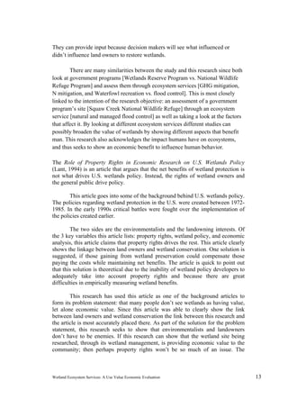 Wetland Ecosystem Services: A Use Value Economic Evaluation 13
They can provide input because decision makers will see what influenced or
didn’t influence land owners to restore wetlands.
There are many similarities between the study and this research since both
look at government programs [Wetlands Reserve Program vs. National Wildlife
Refuge Program] and assess them through ecosystem services [GHG mitigation,
N mitigation, and Waterfowl recreation vs. flood control]. This is most closely
linked to the intention of the research objective: an assessment of a government
program’s site [Squaw Creek National Wildlife Refuge] through an ecosystem
service [natural and managed flood control] as well as taking a look at the factors
that affect it. By looking at different ecosystem services different studies can
possibly broaden the value of wetlands by showing different aspects that benefit
man. This research also acknowledges the impact humans have on ecosystems,
and thus seeks to show an economic benefit to influence human behavior.
The Role of Property Rights in Economic Research on U.S. Wetlands Policy
(Lant, 1994) is an article that argues that the net benefits of wetland protection is
not what drives U.S. wetlands policy. Instead, the rights of wetland owners and
the general public drive policy.
This article goes into some of the background behind U.S. wetlands policy.
The policies regarding wetland protection in the U.S. were created between 1972-
1985. In the early 1990s critical battles were fought over the implementation of
the policies created earlier.
The two sides are the environmentalists and the landowning interests. Of
the 3 key variables this article lists: property rights, wetland policy, and economic
analysis, this article claims that property rights drives the rest. This article clearly
shows the linkage between land owners and wetland conservation. One solution is
suggested, if those gaining from wetland preservation could compensate those
paying the costs while maintaining net benefits. The article is quick to point out
that this solution is theoretical due to the inability of wetland policy developers to
adequately take into account property rights and because there are great
difficulties in empirically measuring wetland benefits.
This research has used this article as one of the background articles to
form its problem statement: that many people don’t see wetlands as having value,
let alone economic value. Since this article was able to clearly show the link
between land owners and wetland conservation the link between this research and
the article is most accurately placed there. As part of the solution for the problem
statement, this research seeks to show that environmentalists and landowners
don’t have to be enemies. If this research can show that the wetland site being
researched, through its wetland management, is providing economic value to the
community; then perhaps property rights won’t be so much of an issue. The
 