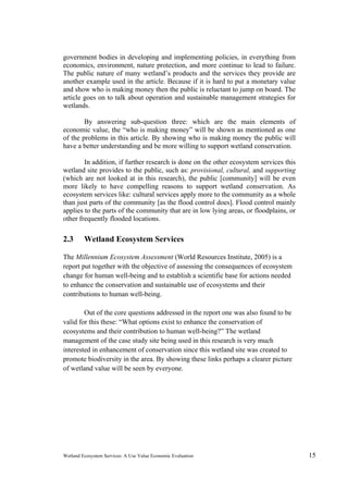 Wetland Ecosystem Services: A Use Value Economic Evaluation 15
government bodies in developing and implementing policies, in everything from
economics, environment, nature protection, and more continue to lead to failure.
The public nature of many wetland’s products and the services they provide are
another example used in the article. Because if it is hard to put a monetary value
and show who is making money then the public is reluctant to jump on board. The
article goes on to talk about operation and sustainable management strategies for
wetlands.
By answering sub-question three: which are the main elements of
economic value, the “who is making money” will be shown as mentioned as one
of the problems in this article. By showing who is making money the public will
have a better understanding and be more willing to support wetland conservation.
In addition, if further research is done on the other ecosystem services this
wetland site provides to the public, such as: provisional, cultural, and supporting
(which are not looked at in this research), the public [community] will be even
more likely to have compelling reasons to support wetland conservation. As
ecosystem services like: cultural services apply more to the community as a whole
than just parts of the community [as the flood control does]. Flood control mainly
applies to the parts of the community that are in low lying areas, or floodplains, or
other frequently flooded locations.
2.3 Wetland Ecosystem Services
The Millennium Ecosystem Assessment (World Resources Institute, 2005) is a
report put together with the objective of assessing the consequences of ecosystem
change for human well-being and to establish a scientific base for actions needed
to enhance the conservation and sustainable use of ecosystems and their
contributions to human well-being.
Out of the core questions addressed in the report one was also found to be
valid for this these: “What options exist to enhance the conservation of
ecosystems and their contribution to human well-being?” The wetland
management of the case study site being used in this research is very much
interested in enhancement of conservation since this wetland site was created to
promote biodiversity in the area. By showing these links perhaps a clearer picture
of wetland value will be seen by everyone.
 