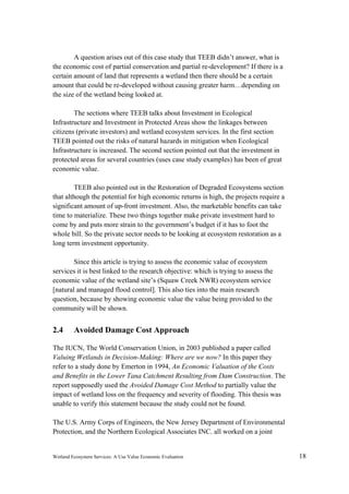 Wetland Ecosystem Services: A Use Value Economic Evaluation 18
A question arises out of this case study that TEEB didn’t answer, what is
the economic cost of partial conservation and partial re-development? If there is a
certain amount of land that represents a wetland then there should be a certain
amount that could be re-developed without causing greater harm…depending on
the size of the wetland being looked at.
The sections where TEEB talks about Investment in Ecological
Infrastructure and Investment in Protected Areas show the linkages between
citizens (private investors) and wetland ecosystem services. In the first section
TEEB pointed out the risks of natural hazards in mitigation when Ecological
Infrastructure is increased. The second section pointed out that the investment in
protected areas for several countries (uses case study examples) has been of great
economic value.
TEEB also pointed out in the Restoration of Degraded Ecosystems section
that although the potential for high economic returns is high, the projects require a
significant amount of up-front investment. Also, the marketable benefits can take
time to materialize. These two things together make private investment hard to
come by and puts more strain to the government’s budget if it has to foot the
whole bill. So the private sector needs to be looking at ecosystem restoration as a
long term investment opportunity.
Since this article is trying to assess the economic value of ecosystem
services it is best linked to the research objective: which is trying to assess the
economic value of the wetland site’s (Squaw Creek NWR) ecosystem service
[natural and managed flood control]. This also ties into the main research
question, because by showing economic value the value being provided to the
community will be shown.
2.4 Avoided Damage Cost Approach
The IUCN, The World Conservation Union, in 2003 published a paper called
Valuing Wetlands in Decision-Making: Where are we now? In this paper they
refer to a study done by Emerton in 1994, An Economic Valuation of the Costs
and Benefits in the Lower Tana Catchment Resulting from Dam Construction. The
report supposedly used the Avoided Damage Cost Method to partially value the
impact of wetland loss on the frequency and severity of flooding. This thesis was
unable to verify this statement because the study could not be found.
The U.S. Army Corps of Engineers, the New Jersey Department of Environmental
Protection, and the Northern Ecological Associates INC. all worked on a joint
 