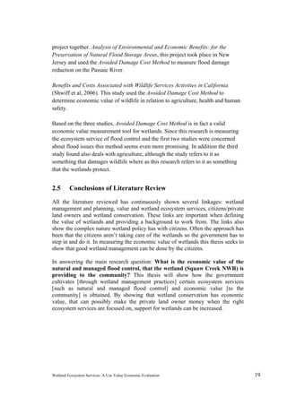 Wetland Ecosystem Services: A Use Value Economic Evaluation 19
project together. Analysis of Environmental and Economic Benefits: for the
Preservation of Natural Flood Storage Areas, this project took place in New
Jersey and used the Avoided Damage Cost Method to measure flood damage
reduction on the Passaic River.
Benefits and Costs Associated with Wildlife Services Activities in California
(Shwiff et al, 2006). This study used the Avoided Damage Cost Method to
determine economic value of wildlife in relation to agriculture, health and human
safety.
Based on the three studies, Avoided Damage Cost Method is in fact a valid
economic value measurement tool for wetlands. Since this research is measuring
the ecosystem service of flood control and the first two studies were concerned
about flood issues this method seems even more promising. In addition the third
study found also deals with agriculture, although the study refers to it as
something that damages wildlife where as this research refers to it as something
that the wetlands protect.
2.5 Conclusions of Literature Review
All the literature reviewed has continuously shown several linkages: wetland
management and planning, value and wetland ecosystem services, citizens/private
land owners and wetland conservation. These links are important when defining
the value of wetlands and providing a background to work from. The links also
show the complex nature wetland policy has with citizens. Often the approach has
been that the citizens aren’t taking care of the wetlands so the government has to
step in and do it. In measuring the economic value of wetlands this thesis seeks to
show that good wetland management can be done by the citizens.
In answering the main research question: What is the economic value of the
natural and managed flood control, that the wetland (Squaw Creek NWR) is
providing to the community? This thesis will show how the government
cultivates [through wetland management practices] certain ecosystem services
[such as natural and managed flood control] and economic value [to the
community] is obtained. By showing that wetland conservation has economic
value, that can possibly make the private land owner money when the right
ecosystem services are focused on, support for wetlands can be increased.
 