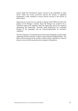 Wetland Ecosystem Services: A Use Value Economic Evaluation 21
activity under the hydrological regimes services is the controlling of water
levels. Under the erosion protection services the activity is vegetation
maintenance. Lastly included in natural hazards services is the activity of
flood control.
Supporting Ecosystem Services specific to Squaw Creek NWR are tied to the
purpose of the Refuge’s creation. Since the Refuge was created to be a
waterfowl stopover for migratory birds the Supporting services are aimed at
maintaining the biodiversity. Activities under biodiversity are: controlled
burning of the grasslands and the removal/replacement of non-native
vegetation.
The four categories of ecosystem services have been identified, as well as their
supporting activities specific to Squaw Creek National Wildlife Refuge. The
thesis will be focusing on the activity of flood control, identified as a natural
hazards service in the ecosystem service category of Regulation.
 
