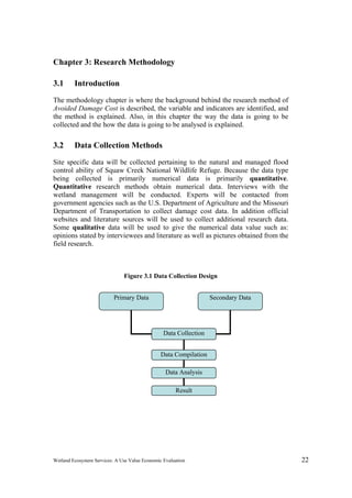 Wetland Ecosystem Services: A Use Value Economic Evaluation 22
Chapter 3: Research Methodology
3.1 Introduction
The methodology chapter is where the background behind the research method of
Avoided Damage Cost is described, the variable and indicators are identified, and
the method is explained. Also, in this chapter the way the data is going to be
collected and the how the data is going to be analysed is explained.
3.2 Data Collection Methods
Site specific data will be collected pertaining to the natural and managed flood
control ability of Squaw Creek National Wildlife Refuge. Because the data type
being collected is primarily numerical data is primarily quantitative.
Quantitative research methods obtain numerical data. Interviews with the
wetland management will be conducted. Experts will be contacted from
government agencies such as the U.S. Department of Agriculture and the Missouri
Department of Transportation to collect damage cost data. In addition official
websites and literature sources will be used to collect additional research data.
Some qualitative data will be used to give the numerical data value such as:
opinions stated by interviewees and literature as well as pictures obtained from the
field research.
Figure 3.1 Data Collection Design
Data Collection
Data Compilation
Data Analysis
Result
Secondary DataPrimary Data
 