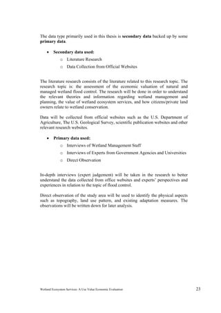 Wetland Ecosystem Services: A Use Value Economic Evaluation 23
The data type primarily used in this thesis is secondary data backed up by some
primary data.
 Secondary data used:
o Literature Research
o Data Collection from Official Websites
The literature research consists of the literature related to this research topic. The
research topic is: the assessment of the economic valuation of natural and
managed wetland flood control. The research will be done in order to understand
the relevant theories and information regarding wetland management and
planning, the value of wetland ecosystem services, and how citizens/private land
owners relate to wetland conservation.
Data will be collected from official websites such as the U.S. Department of
Agriculture, The U.S. Geological Survey, scientific publication websites and other
relevant research websites.
 Primary data used:
o Interviews of Wetland Management Staff
o Interviews of Experts from Government Agencies and Universities
o Direct Observation
In-depth interviews (expert judgement) will be taken in the research to better
understand the data collected from office websites and experts’ perspectives and
experiences in relation to the topic of flood control.
Direct observation of the study area will be used to identify the physical aspects
such as topography, land use pattern, and existing adaptation measures. The
observations will be written down for later analysis.
 