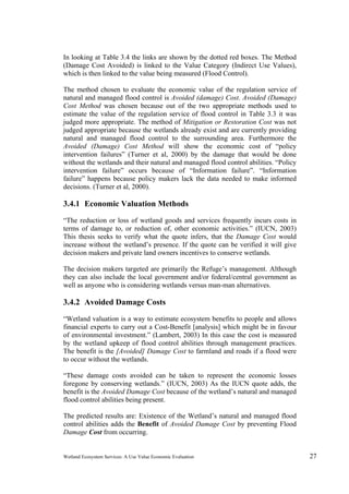Wetland Ecosystem Services: A Use Value Economic Evaluation 27
In looking at Table 3.4 the links are shown by the dotted red boxes. The Method
(Damage Cost Avoided) is linked to the Value Category (Indirect Use Values),
which is then linked to the value being measured (Flood Control).
The method chosen to evaluate the economic value of the regulation service of
natural and managed flood control is Avoided (damage) Cost. Avoided (Damage)
Cost Method was chosen because out of the two appropriate methods used to
estimate the value of the regulation service of flood control in Table 3.3 it was
judged more appropriate. The method of Mitigation or Restoration Cost was not
judged appropriate because the wetlands already exist and are currently providing
natural and managed flood control to the surrounding area. Furthermore the
Avoided (Damage) Cost Method will show the economic cost of “policy
intervention failures” (Turner et al, 2000) by the damage that would be done
without the wetlands and their natural and managed flood control abilities. “Policy
intervention failure” occurs because of “Information failure”. “Information
failure” happens because policy makers lack the data needed to make informed
decisions. (Turner et al, 2000).
3.4.1 Economic Valuation Methods
“The reduction or loss of wetland goods and services frequently incurs costs in
terms of damage to, or reduction of, other economic activities.” (IUCN, 2003)
This thesis seeks to verify what the quote infers, that the Damage Cost would
increase without the wetland’s presence. If the quote can be verified it will give
decision makers and private land owners incentives to conserve wetlands.
The decision makers targeted are primarily the Refuge’s management. Although
they can also include the local government and/or federal/central government as
well as anyone who is considering wetlands versus man-man alternatives.
3.4.2 Avoided Damage Costs
“Wetland valuation is a way to estimate ecosystem benefits to people and allows
financial experts to carry out a Cost-Benefit [analysis] which might be in favour
of environmental investment.” (Lambert, 2003) In this case the cost is measured
by the wetland upkeep of flood control abilities through management practices.
The benefit is the [Avoided] Damage Cost to farmland and roads if a flood were
to occur without the wetlands.
“These damage costs avoided can be taken to represent the economic losses
foregone by conserving wetlands.” (IUCN, 2003) As the IUCN quote adds, the
benefit is the Avoided Damage Cost because of the wetland’s natural and managed
flood control abilities being present.
The predicted results are: Existence of the Wetland’s natural and managed flood
control abilities adds the Benefit of Avoided Damage Cost by preventing Flood
Damage Cost from occurring.
 