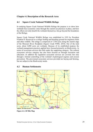 Wetland Ecosystem Services: A Use Value Economic Evaluation 29
Chapter 4: Description of the Research Area
4.1 Squaw Creek National Wildlife Refuge
In studying Squaw Creek National Wildlife Refuge the purpose is to show how
wetlands have economic value through the current use practices in place, and how
the effects not only benefit the wetlands themselves, but go beyond the boundaries
of the Refuge.
Squaw Creek National Wildlife Refuge was established in 1935 by President
Franklin D. Roosevelt as a refuge feeding and breeding ground for migratory birds
and other wildlife. The refuge is comprised of 7,350 acres along the eastern edge
of the Missouri River floodplain (Squaw Creek NWR, 2010). Out of the total
acres, about 4,000 acres are wetlands. Because of its established purpose the
wetland management practices applied have focused primarily on Biodiversity. In
terms of ecosystem services this falls under the supporting category. The cultural
ecosystem services category has also been focused on through recreation and
education. In addition the regulation ecosystem services are covered, but only
through a limited controlling of the wetland’s hydrological regimes and erosion
prevention. The provisional ecosystem services provided are haying and farming,
but are subject to the Biodiversity needs.
4.2 Human Settlements
Figure 4.1: 20 Mile Map 
 