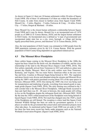 Wetland Ecosystem Services: A Use Value Economic Evaluation 30
As shown in Figure 4.1 there are 10 human settlements within 20 miles of Squaw
Creek NWR. Out of those 10 settlements 8 of them are within the boundaries of
Holt County. In order from closest to furthest away from Squaw Creek NWR:
Mound City – 5 miles, Bigelow – 9 miles, Fortescue & Craig – 14 miles, Forest
City – 17 miles, Oregon & Maitland – 18 miles.
Since Mound City is the closest human settlement a relationship between Squaw
Creek NWR and it may be shown. Mound City is an incorporated area of 1,074
people as of 2008 (U.S. Census Bureau, 2010), and the largest human settlement
in Holt County. An Incorporated area is defined as “a type of governmental unit
incorporated under state law as a city, town, borough, or village and having
legally prescribed limits, powers, and functions” (U.S. Census Bureau, 2010).
Also, the total population of Holt County was estimated at 4,868 people from the
2009 population estimates given by the U.S. Census Bureau. With the general
population of Holt County being dependent on agricultural related actives.
4.3 The Missouri River Floodplains
Since settlers began coming to the Missouri River floodplains in the 1800s the
region has been valued for the fertile soil, the abundance of wildlife, and the close
relationship of the land to the Missouri River (Squaw Creek NWR, 2010). The
first settlers reportedly arrived from Tennessee in 1815 and settled at a place near
present day Hardin, Missouri. Most of the early settlers were from Tennessee,
Kentucky, and Virginia. The two main Native American tribes in the area were
Sac and Iowa. Counties in Missouri began being formed in 1821. The vegetation
and dense forests were diverse and abundant along the streams and Missouri River
during the 1800’s with prairie grassland covering about 35% of the open spaces in
between. (Missouri DOC, 2010) Also during the 1800’s the river was being used
for transportation and marketing of goods, everything from natural goods to man-
made goods (Squaw Creek NWR, 2010). The early farming was confined to the 5
mile corridor that is the Missouri River Floodplains. Although floods occurred in
June and April there was 20 – 40 years in between, this made people still willing
to live on the floodplains despite the infrequent flood risk. (Missouri DOC, 2010)
By the time the 1920’s rolled around most of the floodplains were being farmed or
hayed (Squaw Creek NWR, 2010). Not much has changed since the 1920’s, much
of the floodplains are still farmed. The exception is where land like Squaw Creek
National Wildlife Refuge has been set aside by government agencies. It is in
places set aside by the government that conservation and restoration projects most
often take place. As mentioned earlier Squaw Creek NWR was set aside in 1935,
but there has been more recent buy backs under programs such as the National
Wetlands Conservation Program. (Squaw Creek NWR, 2010)
 