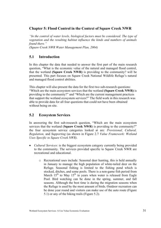 Wetland Ecosystem Services: A Use Value Economic Evaluation 31
Chapter 5: Flood Control in the Context of Squaw Creek NWR
“In the control of water levels, biological factors must be considered. The type of
vegetation and the resulting habitat influence the kinds and numbers of animals
found there.”
(Squaw Creek NWR Water Management Plan, 2004)
5.1 Introduction
In this chapter the data that needed to answer the first part of the main research
question, “What is the economic value of the natural and managed flood control,
that the wetland (Squaw Creek NWR) is providing to the community? will be
presented. This part focuses on Squaw Creek National Wildlife Refuge’s natural
and managed flood control abilities.
This chapter will also present the data for the first two sub-research questions:
“Which are the main ecosystem services that the wetland (Squaw Creek NWR) is
providing to the community?” and “Which are the current management practices
that support the wetland ecosystem services?” The field work in this research was
able to provide data for all four questions that could not have been obtained
without being on site.
5.2 Ecosystem Services
In answering the first sub-research question, “Which are the main ecosystem
services that the wetland (Squaw Creek NWR) is providing to the community?”
the four ecosystem service categories looked at are: Provisional, Cultural,
Regulation, and Supporting (as shown in Figure 2.7 Value Framework: Wetland
Uses Specific to Squaw Creek NWR).
 Cultural Services: is the biggest ecosystem category currently being provided
to the community. The services provided specific to Squaw Creek NWR are
recreational and educational.
o Recreational uses include: Seasonal deer hunting, this is held annually
in January to manage the high population of white-tailed deer on the
Refuge. Seasonal fishing is limited to the fishing pond which is
stocked, ditches, and some pools. There is a non-game fish period from
March 15th
to May 15th
in years when water is released from Eagle
Pool. Bird watching can be done in the spring, summer, and fall
seasons. Although the best time is during the migration seasons when
the Refuge is used by the most amount of birds. Outdoor recreation can
be done year round and visitors can make use of the auto route (Figure
5.1) or any of the hiking trails (Figure 5.2).
 
