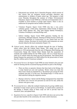 Wetland Ecosystem Services: A Use Value Economic Evaluation 32
o Educational uses include: the Jr. Naturalist Program, which consists of
free classes that are designed toward providing education and
entertainment to children of grade school age. The program is held
every Thursday throughout the summer at 6:30pm. Environmental
Education, Squaw Creek NWR has a full-time environmentalist who is
available to assist teachers or groups upon request. There is also an
auditorium for programs and an outdoor classroom.
o Volunteer Program: Squaw Creek NWR also has a very active
volunteer group; a third party organisation called Friends of Squaw
Creek NWR operates this. They plan Refuge Habitat Workday(s),
Volunteer Workday(s), and help Refuge staff.
o Indirect funding: Squaw Creek NWR generates funding for the
community, although indirectly. Hunting & fishing licenses sold by the
Missouri Department of Conservation, as one cannot hunt nor fish
without a license. Revenues for local hotel(s) and restaurants are more
directly linked to the local community (Figure 5.3).
 Cultural goods: directly affects the wetlands through the type of funding,
which comes from the Federal Duck Stamp. This stamp was put into
circulation in 1934 and proceeds from the sale of Migratory Bird Hunting and
Conservation Stamp (the Federal Duck Stamp) fund the acquisition of
wetlands and wildlife habitat for the NWR system. The U.S. Postal Services
states on its website where the stamp can also be purchased, “the Federal Duck
Stamp Program has generated over $600 million for the preservation of more
than five million acres of American wetlands.”
 Provisional Services: for Squaw Creek NWR are more limited to the acres put
aside for farming and the occasional haying permitted on parts of the Refuge.
o There are three co-operative farmers that farm land on the Refuge; the
2 crops farmed are corn and soybeans. Winter wheat was tried, but
there wasn’t much of a demand for it. The farmers get to keep all of the
soybeans, but only 2/3 of the corn. The Refuge keeps 1/3 of the corn to
feed waterfowl during the migration season.
o Haying is done by 1 farmer and the Refuge management has stated that
the farmer uses it for his own personal use and not for sale, unlike the
farmers who grow crops.
 Provisional Services: affect the wetland’s biodiversity by giving wildlife more
food than if crops weren’t grown on the Refuge. As stated earlier a portion of
the Refuge is farmed. Some of these crops are left to provide food for
waterfowl, deer, and upland birds.
 Regulation Services: specific to Squaw Creek NWR only have one service that
also provides benefits to the community; the water control structures.
 
