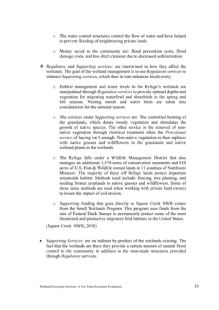 Wetland Ecosystem Services: A Use Value Economic Evaluation 33
o The water control structures control the flow of water and have helped
to prevent flooding of neighbouring private lands.
o Money saved to the community are: flood prevention costs, flood
damage costs, and less ditch cleanout due to decreased sedimentation.
 Regulatory and Supporting services: are intertwined in how they affect the
wetlands. The goal of the wetland management is to use Regulation services to
enhance Supporting services, which then in turn enhances biodiversity.
o Habitat management and water levels in the Refuge’s wetlands are
manipulated through Regulation services to provide optimal depths and
vegetation for migrating waterfowl and shorebirds in the spring and
fall seasons. Nesting marsh and water birds are taken into
consideration for the summer season.
o The services under Supporting services are: The controlled burning of
the grasslands, which deters woody vegetation and stimulates the
growth of native species. The other service is the removal of non-
native vegetation through chemical treatment when the Provisional
service of haying isn’t enough. Non-native vegetation is then replaces
with native grasses and wildflowers in the grasslands and native
wetland plants in the wetlands.
o The Refuge falls under a Wildlife Management District that also
manages an additional 1,570 acres of conservation easements and 910
acres of U.S. Fish & Wildlife owned lands in 11 counties of Northwest
Missouri. The majority of these off Refuge lands protect important
streamside habitat. Methods used include: fencing, tree planting, and
seeding former croplands to native grasses and wildflowers. Some of
these same methods are used when working with private land owners
to lessen the impact of soil erosion.
o Supporting funding that goes directly to Squaw Creek NWR comes
from the Small Wetlands Program. This program uses funds from the
sale of Federal Duck Stamps to permanently protect some of the most
threatened and productive migratory bird habitats in the United States.
(Squaw Creek NWR, 2010)
 Supporting Services: are an indirect by-product of the wetlands existing. The
fact that the wetlands are there they provide a certain amount of natural flood
control to the community in addition to the man-made structures provided
through Regulatory services.
 