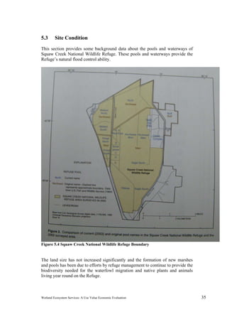 Wetland Ecosystem Services: A Use Value Economic Evaluation 35
5.3 Site Condition
This section provides some background data about the pools and waterways of
Squaw Creek National Wildlife Refuge. These pools and waterways provide the
Refuge’s natural flood control ability.
Figure 5.4 Squaw Creek National Wildlife Refuge Boundary
The land size has not increased significantly and the formation of new marshes
and pools has been due to efforts by refuge management to continue to provide the
biodiversity needed for the waterfowl migration and native plants and animals
living year round on the Refuge.
 