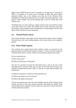 Wetland Ecosystem Services: A Use Value Economic Evaluation 36
Squaw Creek NWR has grown from 12 marshes in 10 pools and 15 lowlands in
2003 to 16 marshes in 11 pools and 15 lowlands in 2009. The pools remain
relatively shallow due to the siltation issue that all of the Missouri River
Floodplains in north eastern Missouri have to combat. The pools range from 1 foot
deep to 5 feet in depth, with one pool getting only a max of 6 inches due to the
siltation issue.
The Refuge has two main waterways, Squaw Creek on the west and Davis Creek
on the east. There are 5 creeks, this includes the two main waterways, that enter
the wetlands. These influence water management in varying degrees, but the most
effect comes from the two main waterways.
5.4 Natural Flood Control
This section identifies what makes up the natural flood control of the wetlands.
The main focus is the water holding capacity, with a lesser focus on the vegetation
present.
5.4.1 Water Hold Capacity
The wetlands have natural flood control abilities which are measured by the
questions asked in the left hand column of Figure 3.2 Data Collection under the
“Natural Flood Control” section. There are four questions asked in this section.
First two questions are:
A) How many pools?
B) What is the land area of each pool?
The first two questions provide the total land used as well as the size of the
individual pools, and give other sites an idea on the total land and pool size
needed for natural flood control. Table 5.5 lists the 11 pools and the surface area
of each pool.
In addition to questions A and B two other questions are:
C) What is the surface area of each pool?
D) What is the depth of each pool?
The last two questions give the total water holding capacity of the wetlands which
answers the part of the main research question concerning the natural flood
control ability of the wetlands. This also allows for other sites to factor this data in
with the total land used data.
 
