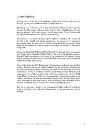 Wetland Ecosystem Services: A Use Value Economic Evaluation iii
Acknowledgements
I would like to first give praise and thanks to the Lord God for giving me the
strength, perseverance, and knowledge to complete this task.
My family is to be thanked next as they shared in the experience of this research
through me. My mother Catherine Burns and my father Raul Hinojosa III who
gave me plenty of advice and support. As well as my sister Alyssa Hinojosa and
my step parents who also gave me their love and support.
I would next, like to thank my thesis supervisor, Stelios Grafakos, who always did
his best to be available and greatly guided me in the success of my research’s
background study. I would also like to thank both Marijk Huysman and Forbes
Davidson for working with me to best accommodate my interests in both their
study areas.
I sincerely thank the U.S. Fish and Wildlife staff who directed me to my research
site, Squaw Creek National Wildlife Refuge. As well as the Refuge Manager,
Ronald L. Bell, who approved the wetland as my research site. He was also a great
help in giving me information as to how the Refuge was run and how the different
ecosystem services applied to it.
Next, I also thank the U.S. Department of Agriculture employees there in Holt
County, Missouri, specifically Jackie VanGundy for having patients and assisting
me with my many questions concerning my research and directing me to the
information I needed. I also thank the Holt County Clerk’s office, Kathy Kunkel
in particular who shed even more light on the site’s situation as I did my field
work. Martin Liles with the Missouri Department of Transportation is also to be
thanked for helping me with the road data I needed for this research. There were
many other experts, both professionally and educationally, that assisted me in this
research and I thank each of them for their dedication and help as well.
Last but not least I give thanks to my colleagues in UMD 6 and my friends back
home in the United States who were always there to encourage me and give me
support.
 