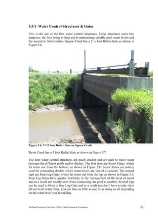 Wetland Ecosystem Services: A Use Value Economic Evaluation 39
5.5.1 Water Control Structures & Gates
This is the site of the first water control structures. These structures serve two
purposes, the first being to help aid in maintaining specific pool water levels and
the second in flood control. Squaw Creek has a 5 ½ foot Roller Gate as shown in
Figure 5.6.
Figure 5.6: 5 1/2 Foot Roller Gate on Squaw Creek
Davis Creek has a 5 foot Radial Gate as shown in Figure 5.7.
The next water control structures are much smaller and are used to move water
between the different pools and/or ditches. The first type are Screw Gates, which
let water out from the bottom, as shown in Figure 5.8. Screw Gates are mainly
used for connecting ditches where water levels are less of a concern. The second
type are Stop Log Gates, which let water out from the top, as shown in Figure 5.9.
Stop Log Gates have greater flexibility in the management of the level of water
and as a result are mainly used when connecting one pool to another. Several logs
can be used to block a Stop Log Gate and as a result you don’t have to take them
all out to let water flow, you can take as little as one or as many as all depending
on the water level you’re seeking.
 