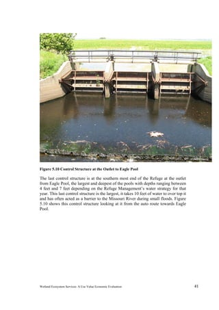 Wetland Ecosystem Services: A Use Value Economic Evaluation 41
Figure 5.10 Control Structure at the Outlet to Eagle Pool
The last control structure is at the southern most end of the Refuge at the outlet
from Eagle Pool, the largest and deepest of the pools with depths ranging between
4 feet and 7 feet depending on the Refuge Management’s water strategy for that
year. This last control structure is the largest, it takes 10 feet of water to over top it
and has often acted as a barrier to the Missouri River during small floods. Figure
5.10 shows this control structure looking at it from the auto route towards Eagle
Pool.
 