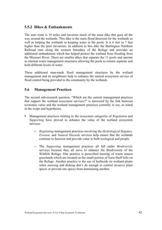 Wetland Ecosystem Services: A Use Value Economic Evaluation 42
5.5.2 Dikes & Embankments
The auto route is 10 miles and traverses much of the main dike that goes all the
way around the wetlands. This dike is the main flood deterrent for the wetlands as
well as helping the wetlands in keeping water in the pools. It is 6 feet to 7 feet
higher than the pool elevations. In addition to this dike the Burlington Northern
Railroad runs along the western boundary of the Refuge and provides an
additional embankment which has helped protect the wetland from flooding from
the Missouri River. There are smaller dikes that separate the 11 pools and operate
as internal water management structures allowing the pools to remain separate and
hold different levels of water.
These additional man-made flood management structures by the wetland
management and its neighbours help to enhance the natural ecosystem service of
flood control being provided to the community by the wetlands.
5.6 Management Practices
The second sub-research question, “Which are the current management practices
that support the wetland ecosystem services?” is answered by the link between
economic value and the wetland management practices currently in use, as noted
in the scope and hypotheses.
 Management practices relating to the ecosystem categories of Regulation and
Supporting have proved to enhance the value of the wetland ecosystem
services.
– Regulating management practices involving the Hydrological Regimes,
Erosion, and Natural Hazards services help ensure that the wetlands
continue to function and provide value to both ecological and people.
– The Supporting management practices all fall under Biodiversity
services because they all serve to enhance the Biodiversity of the
Wildlife Refuge. One practice is prescribed burning of warm season
grasslands which are located on the small portion of loess bluff hills on
the Refuge. Another practice is the use of herbicide on wetland plants
when mowing and disking don’t do enough to control invasive plant
spices or prevent one spices from dominating another.
 