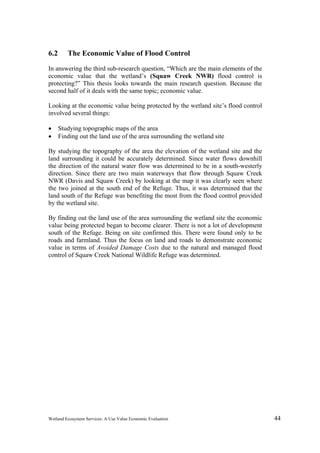Wetland Ecosystem Services: A Use Value Economic Evaluation 44
6.2 The Economic Value of Flood Control
In answering the third sub-research question, “Which are the main elements of the
economic value that the wetland’s (Squaw Creek NWR) flood control is
protecting?” This thesis looks towards the main research question. Because the
second half of it deals with the same topic; economic value.
Looking at the economic value being protected by the wetland site’s flood control
involved several things:
 Studying topographic maps of the area
 Finding out the land use of the area surrounding the wetland site
By studying the topography of the area the elevation of the wetland site and the
land surrounding it could be accurately determined. Since water flows downhill
the direction of the natural water flow was determined to be in a south-westerly
direction. Since there are two main waterways that flow through Squaw Creek
NWR (Davis and Squaw Creek) by looking at the map it was clearly seen where
the two joined at the south end of the Refuge. Thus, it was determined that the
land south of the Refuge was benefiting the most from the flood control provided
by the wetland site.
By finding out the land use of the area surrounding the wetland site the economic
value being protected began to become clearer. There is not a lot of development
south of the Refuge. Being on site confirmed this. There were found only to be
roads and farmland. Thus the focus on land and roads to demonstrate economic
value in terms of Avoided Damage Costs due to the natural and managed flood
control of Squaw Creek National Wildlife Refuge was determined.
 