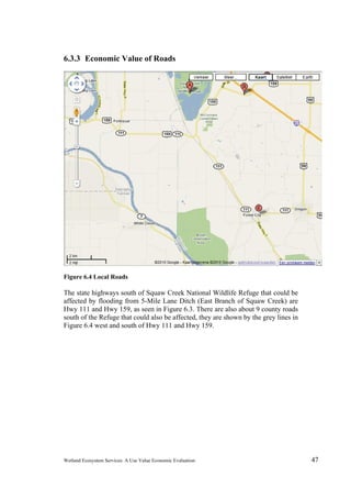 Wetland Ecosystem Services: A Use Value Economic Evaluation 47
6.3.3 Economic Value of Roads
Figure 6.4 Local Roads
The state highways south of Squaw Creek National Wildlife Refuge that could be
affected by flooding from 5-Mile Lane Ditch (East Branch of Squaw Creek) are
Hwy 111 and Hwy 159, as seen in Figure 6.3. There are also about 9 county roads
south of the Refuge that could also be affected, they are shown by the grey lines in
Figure 6.4 west and south of Hwy 111 and Hwy 159.
 
