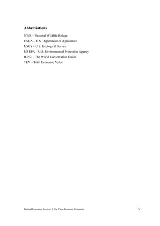 Wetland Ecosystem Services: A Use Value Economic Evaluation iv
Abbreviations
NWR – National Wildlife Refuge
USDA – U.S. Department of Agriculture
USGS – U.S. Geological Survey
US EPA – U.S. Environmental Protection Agency
IUNC – The World Conservation Union
TEV – Total Economic Value
 