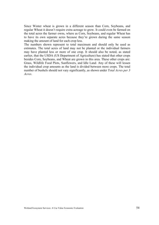Wetland Ecosystem Services: A Use Value Economic Evaluation 54
Since Winter wheat is grown in a different season than Corn, Soybeans, and
regular Wheat it doesn’t require extra acreage to grow. It could even be farmed on
the total acres the farmer owns, where as Corn, Soybeans, and regular Wheat has
to have its own separate acres because they’re grown during the same season
making the amount of land for each crop less.
The numbers shown represent to total maximum and should only be used as
estimates. The total acres of land may not be planted or the individual farmers
may have planted less or more of one crop. It should also be noted, as stated
earlier, that the USDA (US Department of Agriculture) has stated that other crops
besides Corn, Soybeans, and Wheat are grown in this area. These other crops are:
Grass, Wildlife Food Plots, Sunflowers, and Idle Land. Any of these will lessen
the individual crop amounts as the land is divided between more crops. The total
number of bushels should not vary significantly, as shown under Total Acres per 3
Acres.
 