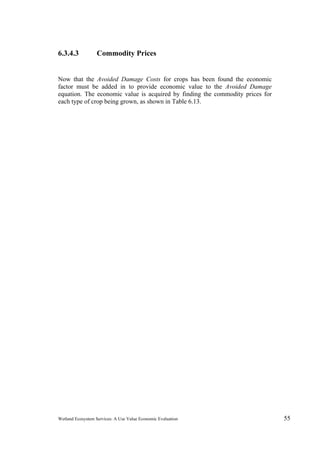 Wetland Ecosystem Services: A Use Value Economic Evaluation 55
6.3.4.3 Commodity Prices
Now that the Avoided Damage Costs for crops has been found the economic
factor must be added in to provide economic value to the Avoided Damage
equation. The economic value is acquired by finding the commodity prices for
each type of crop being grown, as shown in Table 6.13.
 