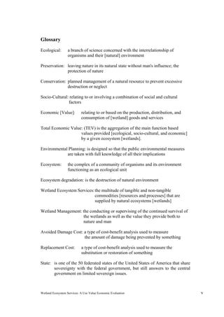 Wetland Ecosystem Services: A Use Value Economic Evaluation v
Glossary
Ecological: a branch of science concerned with the interrelationship of
organisms and their [natural] environment
Preservation: leaving nature in its natural state without man's influence; the
protection of nature
Conservation: planned management of a natural resource to prevent excessive
destruction or neglect
Socio-Cultural: relating to or involving a combination of social and cultural
factors
Economic [Value]: relating to or based on the production, distribution, and
consumption of [wetland] goods and services
Total Economic Value: (TEV) is the aggregation of the main function based
values provided [ecological, socio-cultural, and economic]
by a given ecosystem [wetlands].
Environmental Planning: is designed so that the public environmental measures
are taken with full knowledge of all their implications
Ecosystem: the complex of a community of organisms and its environment
functioning as an ecological unit
Ecosystem degradation: is the destruction of natural environment
Wetland Ecosystem Services:the multitude of tangible and non-tangible
commodities [resources and processes] that are
supplied by natural ecosystems [wetlands]
Wetland Management: the conducting or supervising of the continued survival of
the wetlands as well as the value they provide both to
nature and man
Avoided Damage Cost: a type of cost-benefit analysis used to measure
the amount of damage being prevented by something
Replacement Cost: a type of cost-benefit analysis used to measure the
substitution or restoration of something
State: is one of the 50 federated states of the United States of America that share
sovereignty with the federal government, but still answers to the central
government on limited sovereign issues.
 