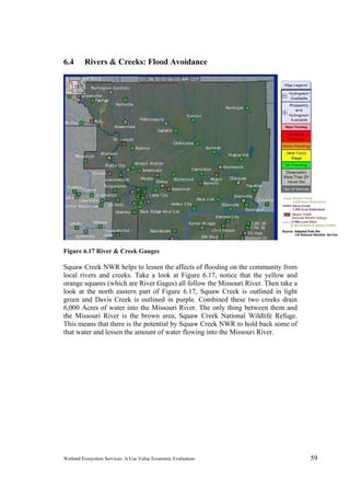 Wetland Ecosystem Services: A Use Value Economic Evaluation 59
6.4 Rivers & Creeks: Flood Avoidance
Figure 6.17 River & Creek Gauges
Squaw Creek NWR helps to lessen the affects of flooding on the community from
local rivers and creeks. Take a look at Figure 6.17, notice that the yellow and
orange squares (which are River Gages) all follow the Missouri River. Then take a
look at the north eastern part of Figure 6.17, Squaw Creek is outlined in light
green and Davis Creek is outlined in purple. Combined these two creeks drain
6,000 Acres of water into the Missouri River. The only thing between them and
the Missouri River is the brown area, Squaw Creek National Wildlife Refuge.
This means that there is the potential by Squaw Creek NWR to hold back some of
that water and lessen the amount of water flowing into the Missouri River.
 