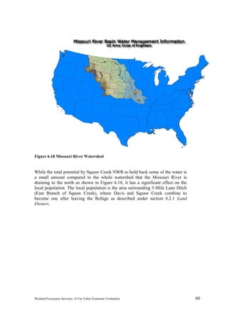 Wetland Ecosystem Services: A Use Value Economic Evaluation 60
Figure 6.18 Missouri River Watershed
While the total potential by Squaw Creek NWR to hold back some of the water is
a small amount compared to the whole watershed that the Missouri River is
draining to the north as shown in Figure 6.18, it has a significant effect on the
local population. The local population is the area surrounding 5-Mile Lane Ditch
(East Branch of Squaw Creek), where Davis and Squaw Creek combine to
become one after leaving the Refuge as described under section 6.2.1 Land
Owners.
 