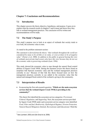 Wetland Ecosystem Services: A Use Value Economic Evaluation 61
Chapter 7: Conclusions and Recommendations
7.1 Introduction
This chapter answers the thesis objective, hypotheses, and purpose. It goes on to
explain what the research results in chapters 5 and 6 mean and shows how they
link to wetland management practices. The conclusion will be written and
recommendations will be made.
7.2 The Study’s Purpose
This study’s purpose was to look at an aspect of wetlands that society tends to
over look, the economic value to man.
As stated in the problem statement section:
This statement is derived from the theory “that wetlands throughout the world are
considered by many to be of little or no value, or even at times to be of negative
value” (Turner et al, 2000). In addition to the public in general having this view
of wetlands most private land owners also have this view because they do not see
the economic value in preserving wetlands (Lant, 1994).
This study showed the economic value to man through the natural flood control
abilities of Squaw Creek NWR. During the literature review this thesis found an
unspoken link between economic value and the wetland management practices
currently in use.3
Because of that link this thesis focused more on how the
management practices currently in use added to the economic value that the
natural and managed flood control of the wetland is giving to the community.
7.3 Interpretation of Results
 In answering the first sub-research question, “Which are the main ecosystem
services that the wetland (Squaw Creek NWR) is providing to the
community?”
This thesis first identified the ecosystem service categories: Provisional,
Cultural, Regulation, and Supporting. Next, the ecosystem services provided
by Squaw Creek NWR under each ecosystem service category were identified:
Food, Fiber and fuel, Biodiversity, Hydrological Regimes, Erosion Protection,
Natural Hazard Mitigation (limited), Recreational, and Educational. Third the
3
See (Lambert, 2003) and (De Groot et al, 2006)
 
