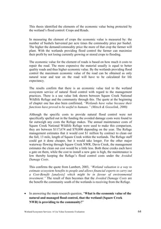 Wetland Ecosystem Services: A Use Value Economic Evaluation 64
This thesis identified the elements of the economic value being protected by
the wetland’s flood control: Crops and Roads.
In measuring the element of crops the economic value is measured by: the
number of bushels harvested per acre times the commodity price per bushel.
The higher the demand/commodity price the more of that crop the farmer will
plant. With the wetlands providing flood control the farmer can maximize
their profit by not losing currently growing or stored crops to flooding.
The economic value for the element of roads is based on how much it costs to
repair the road. The more expensive the material usually is equal to better
quality roads and thus higher economic value. By the wetlands providing flood
control the maximum economic value of the road can be obtained as only
natural wear and tear on the road will have to be calculated for life
expectancy.
The results confirm that there is an economic value tied to the wetland
ecosystem service of natural flood control with regard to the management
practices. There is a use value link shown between Squaw Creek National
Wildlife Refuge and the community through this. The quote at the beginning
of chapter one has also been confirmed, “Wetlands have value because their
functions have proved to be useful to humans.” (Mitsch & Gosselink, 2000)
Although the specific costs to provide natural flood control were not
specifically spelled out in the funding the avoided damage costs were found to
far outweigh any costs the Refuge makes. The annual maintenance costs of
Squaw Creek National Wildlife Refuge were used to make this comparison,
they are between $117,674 and $70,000 depending on the year. The Refuge
management estimates that it would cost $1 million by contract to clean out
the full, 13 mile, length of Squaw Creek within the wetlands. The Refuge staff
could get it done cheaper, but it would take longer. For the other major
waterway flowing through Squaw Creek NWR, Davis Creek, the management
estimates the clean out cost would be a little less. Both these creeks each have
a gate on them, while the cost to install a new gate is high, the maintenance is
low thereby keeping the Refuge’s flood control costs under the Avoided
Damage Costs.
This confirms the quote from Lambert, 2003, “Wetland valuation is a way to
estimate ecosystem benefits to people and allows financial experts to carry out
a Cost-Benefit [analysis] which might be in favour of environmental
investment.” The result of then becomes that the Avoided Damage Costs are
the benefit the community south of the wetlands is receiving from the Refuge.
 In answering the main research question, “What is the economic value of the
natural and managed flood control, that the wetland (Squaw Creek
NWR) is providing to the community?”
 