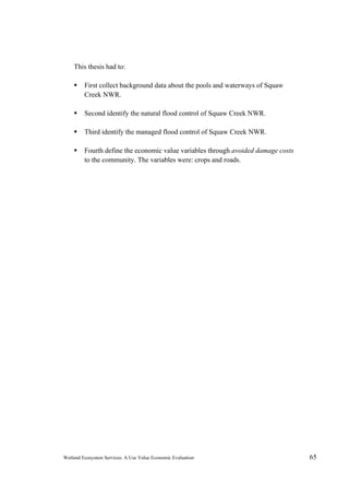Wetland Ecosystem Services: A Use Value Economic Evaluation 65
This thesis had to:
 First collect background data about the pools and waterways of Squaw
Creek NWR.
 Second identify the natural flood control of Squaw Creek NWR.
 Third identify the managed flood control of Squaw Creek NWR.
 Fourth define the economic value variables through avoided damage costs
to the community. The variables were: crops and roads.
 