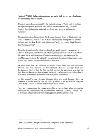 Wetland Ecosystem Services: A Use Value Economic Evaluation 67
National Wildlife Refuge the economic use value link between wetlands and
the community will be shown.”
The cost, was indeed, measured by the wetland upkeep of flood control abilities
through management practices. The benefit was found to be the [Avoided]
Damage Cost to farmland and roads if a flood were to occur without the
wetlands.4
The result mentioned in section 3.4.2 Avoided Damage Costs of this thesis were
found to be true: Existence of the Wetland’s natural and managed flood control
abilities adds the Benefit of Avoided Damage Cost by preventing Flood Damage
Cost from occurring.“
The reduction or loss of wetland goods and services frequently incurs costs in
terms of damage to, or reduction of, other economic activities.” (IUCN, 2003) As
the quote infers, and the results of this thesis now support, the Damage Cost
would increase without the wetland’s presence and thus gives policy makers and
private land owners incentives to conserve wetlands.
As stated in section 3.4.4 Selection of Method of this thesis, the main difference
between the two methods of measurement, Avoided Damage Cost and
Replacement Cost, is that the first method implies that economic activities are
directly related to the wetland’s goods and services where as the second method is
used when no market is present for wetlands goods and services.
In this research’s case Avoided Damage Cost was used because there are
economic activities, farming, that are directly related to the wetland site’s (Squaw
Creek NWR) service of natural and managed flood control.
Other sites can compare the costs results of these two methods where appropriate
and decide for themselves if an environmental approach (Avoided Damage Cost)
is more cost effective than a man-made approach (Replacement Cost).
4
See 3.4.2 Avoided Damage Costs for more background on the hypothesis
 
