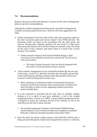 Wetland Ecosystem Services: A Use Value Economic Evaluation 68
7.4 Recommendations
Based on the previous (Research Question’s Answers & The Link to Management
[policy] ) provide recommendations
Although the wetland management has been pretty successful at managing the
wetland’s ecosystem goods and services. There are still some suggestions to be
made.
 Further interpretation from the results of this study show promising results for
the other ecosystem goods and services Squaw Creek NWR provides. The
promising results are based on the assumption that the other goods and
services, through other valuation methods, will also result in a high return
when measured. Between $2.6 and $4.4 million in economic value was found
for the crops of corn, soybeans, and winter wheat as a result of the Avoided
Damage Costs method.
 Further research of Squaw Creek National Wildlife Refuge’s other
ecosystem services should be carried out so that the full Total Economic
Value can be shown.
o This study of partial economic value can then be integrated with
the results of social and natural sciences research.
 If the wetland’s management can use cost-benefit methods like the one used
in this study, Avoided Cost, then they can better show the public, private land
owners and businesses through economic means that the land will best suit
everyone’s needs by being used in certain ways.
 Better marketing of wetlands beyond the environmental [ecological]
viewpoint, but from the economic and/or social-cultural viewpoints will
allow the public to better see how supporting wetland conservation
projects benefits them.
 It is also important to remember that the total value of wetlands, whether
looking at it as a whole or each piece indirectly, is tied to the wetland
management policy. (Turner et al, 2000). A good wetland management policy
is designed to ensure the continued survival of the wetlands as well as the
value they provide both to nature and man.
 The wetland management of Squaw Creek National Wildlife Refuge
should continue to work with private land owner neighbours to promote
both party’s objectives through streamside conservation efforts.
 Since this thesis has shown a high economic value ($4.8-$6.2 million) that is
being protected through the natural and managed flood control in a relatively
 